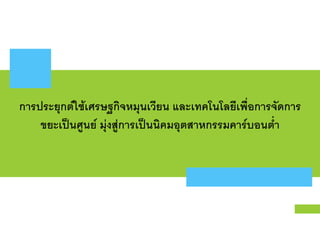 การประยุกต์ใช้เศรษฐกิจหมุนเวียน และเทคโนโลยีเพือการจัดการ
ขยะเป็นศูนย์ มุ่งสู่การเป็นนิคมอุตสาหกรรมคาร์บอนตํา
 