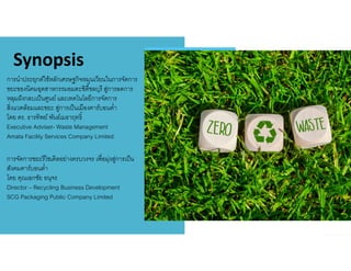 Synopsis
การนําประยุกต์ใช้หลักเศรษฐกิจหมุนเวียนในการจัดการ
ขยะของนิคมอุตสาหกรรมอมตะซิตีชลบุรี สู่การลดการ
หลุมฝังกลบเป็นศูนย์และเทคโนโลยีการจัดการ
สิงแวดล้อมและขยะ สู่การเป็นเมืองคาร์บอนตํา
โดย ดร. ธารทิพย์ พันธ์เมธาฤทธิ
Executive Adviser- Waste Management
Amata Facility Services Company Limited
การจัดการขยะรีไซเคิลอย่างครบวงจร เพือมุ่งสู่การเป็น
สังคมคาร์บอนตํา
โดย คุณเอกชัย อนุจร
Director – Recycling Business Development
SCG Packaging Public Company Limited
 