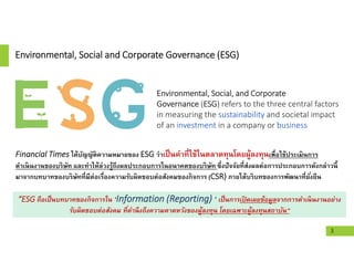 Environmental, Social and Corporate Governance (ESG)
Financial Times ได้บัญญัติความหมายของ ESG ว่าเป็นคําทีใช้ในตลาดทุนโดยผู้ลงทุนเพือใช้ประเมินการ
ดําเนินงานของบริษัท และทําให้ล่วงรู้ถึงผลประกอบการในอนาคตของบริษัท ซึงปัจจัยทีส่งผลต่อการประกอบการดังกล่าวนี
มาจากบทบาทของบริษัททีมีต่อเรืองความรับผิดชอบต่อสังคมของกิจการ (CSR) ภายใต้บริบทของการพัฒนาทียังยืน
“ESG ถือเป็นบทบาทของกิจการใน ‘Information (Reporting) ’ เป็นการเปิ ดเผยข้อมูลจากการดําเนินงานอย่าง
รับผิดชอบต่อสังคม ทีคํานึงถึงความคาดหวังของผู้ลงทุน โดยเฉพาะผู้ลงทุนสถาบัน”
Environmental, Social, and Corporate
Governance (ESG) refers to the three central factors
in measuring the sustainability and societal impact
of an investment in a company or business
3
 