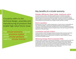 Circularity refers to the
technical design, assembly and
manufacturing of products that
enable high-value future reuse.
The circular economy is based
on an economic system in
which circular products are
used in a circular manner.
33
Key benefits of a circular economy
Greater efficiency, lower costs, maximum value
A circular business model is a powerful potential source of competitive advantage.
Businesses around the world are exploring the potential to save raw materials and cut
logistical costs by recovering by-products and waste. Circular procurement, for example,
treats suppliers as business partners, creating further value beyond one-off transactions and
turning products into services that can be leased, reused, sold back or shared.
Brand reputation
As awareness of the risks of climate change grows, so has the focus on sustainability and
ESG. EUR shareholders, investors and international bodies are putting pressure on
companies to demonstrate their ESG credentials; Exxon, Chevron and Shell have all faced
shareholder action intended to bring the companies closer in line with the goals of the Paris
Agreement on Climate Change.
Localization and job creation
Circular business models encourage business-to-business trade of process by-products,
opening the door to a new ecosystem of service providers, and creating jobs and
localization opportunities. On a national level, circularity can reduce reliance on imports
and reinforce localization policies.
Attracting foreign direct investment (FDI)
Interest in green investment is a growing trend worldwide – a recent survey found that 70%
of institutional investors expect that investing in line with ESG factors will be standard
practice within five years. FDI managers are already developing assessment criteria and
methodologies that rank countries and companies against sustainability maturity and
advancement. A commitment to circularity, on a company and country level, is rapidly
becoming an essential criteria for attracting foreign investment.
 