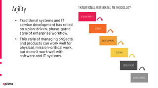 • Traditional systems and IT
service development has relied
on a plan-driven, phase-gated
style of enterprise workflow.
• This style of managing projects
and products can work well for
physical, mission-critical work,
but doesn’t work well with
software and IT systems.
Agility
 