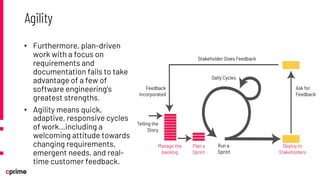 • Furthermore, plan-driven
work with a focus on
requirements and
documentation fails to take
advantage of a few of
software engineering’s
greatest strengths.
• Agility means quick,
adaptive, responsive cycles
of work…including a
welcoming attitude towards
changing requirements,
emergent needs, and real-
time customer feedback.
Agility
 