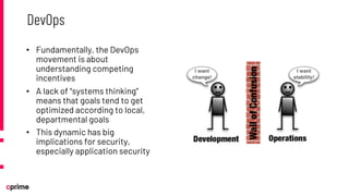 • Fundamentally, the DevOps
movement is about
understanding competing
incentives
• A lack of “systems thinking”
means that goals tend to get
optimized according to local,
departmental goals
• This dynamic has big
implications for security,
especially application security
DevOps
 