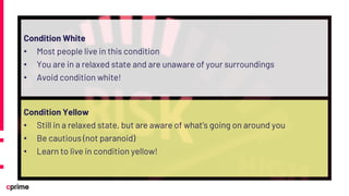 Condition White
• Most people live in this condition
• You are in a relaxed state and are unaware of your surroundings
• Avoid condition white!
Condition Yellow
• Still in a relaxed state, but are aware of what’s going on around you
• Be cautious (not paranoid)
• Learn to live in condition yellow!
 