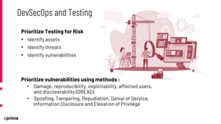 Prioritize Testing for Risk
• Identify assets
• Identify threats
• Identify vulnerabilities
Prioritize vulnerabilities using methods :
• Damage, reproducibility, exploitability, affected users,
and discoverability (DREAD)
• Spoofing, Tampering, Repudiation, Denial of Service,
Information Disclosure and Elevation of Privilege
DevSecOps and Testing
 