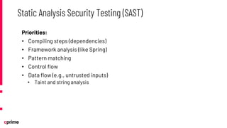 Priorities:
• Compiling steps (dependencies)
• Framework analysis (like Spring)
• Pattern matching
• Control flow
• Data flow (e.g., untrusted inputs)
• Taint and string analysis
Static Analysis Security Testing (SAST)
 