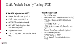 OWASP Projects for SAST
• SonarQube (code quality)
• PHP, Java, JavaScript
• O2 (.NET and Windows)
• OWASP Web Application
Protection (PHP)
• Input validation
• SQLI, XSS, RFI, LFI, DT/PT, SCD,
OSC
Open Source SAST
• Bandit (Python)
• Brakeman and Codesake Dawn (Ruby)
• PMD, SpotBugs, and FindSecBugs
(Java)
• Flawfinder (C, C++,)
• LGTM (C, C++, Java, JS, TypeScrypt,
Python)
• Google CodeSearchDiggity (cloud)
• .NET Security Guard
• RIPS and phpcs (PHP)
• SonarQube & VisualCodeGrepper
(VCG)
Static Analysis Security Testing (SAST)
 