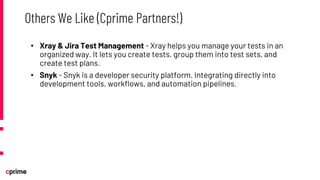 • Xray & Jira Test Management - Xray helps you manage your tests in an
organized way. It lets you create tests, group them into test sets, and
create test plans.
• Snyk - Snyk is a developer security platform. Integrating directly into
development tools, workflows, and automation pipelines.
Others We Like (Cprime Partners!)
 