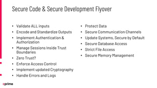 • Validate ALL inputs
• Encode and Standardize Outputs
• Implement Authentication &
Authorization
• Manage Sessions Inside Trust
Boundaries
• Zero Trust?
• Enforce Access Control
• Implement updated Cryptography
• Handle Errors and Logs
• Protect Data
• Secure Communication Channels
• Update Systems, Secure by Default
• Secure Database Access
• Strict File Access
• Secure Memory Management
Secure Code & Secure Development Flyover
 