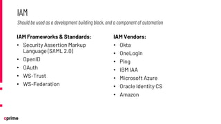 IAM Frameworks & Standards:
• Security Assertion Markup
Language (SAML 2.0)
• OpenID
• OAuth
• WS-Trust
• WS-Federation
IAM Vendors:
• Okta
• OneLogin
• Ping
• IBM IAA
• Microsoft Azure
• Oracle Identity CS
• Amazon
IAM
Should be used as a development building block, and a component of automation
 