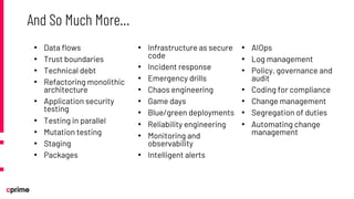 • Data flows
• Trust boundaries
• Technical debt
• Refactoring monolithic
architecture
• Application security
testing
• Testing in parallel
• Mutation testing
• Staging
• Packages
• Infrastructure as secure
code
• Incident response
• Emergency drills
• Chaos engineering
• Game days
• Blue/green deployments
• Reliability engineering
• Monitoring and
observability
• Intelligent alerts
• AIOps
• Log management
• Policy, governance and
audit
• Coding for compliance
• Change management
• Segregation of duties
• Automating change
management
And So Much More…
 