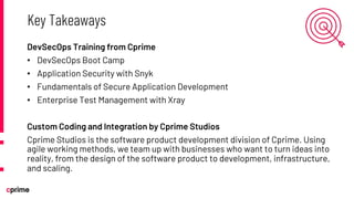 DevSecOps Training from Cprime
• DevSecOps Boot Camp
• Application Security with Snyk
• Fundamentals of Secure Application Development
• Enterprise Test Management with Xray
Custom Coding and Integration by Cprime Studios
Cprime Studios is the software product development division of Cprime. Using
agile working methods, we team up with businesses who want to turn ideas into
reality, from the design of the software product to development, infrastructure,
and scaling.
Key Takeaways
 