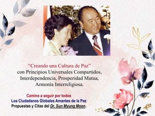 “Creando una Cultura de Paz”
con Principios Universales Compartidos,
Interdependencia, Prosperidad Mutua,
Armonía Interreligiosa.
Camino a seguir por todos
Los Ciudadanos Globales Amantes de la Paz
Propuestas y Citas del Dr. Sun Myung Moon.
 