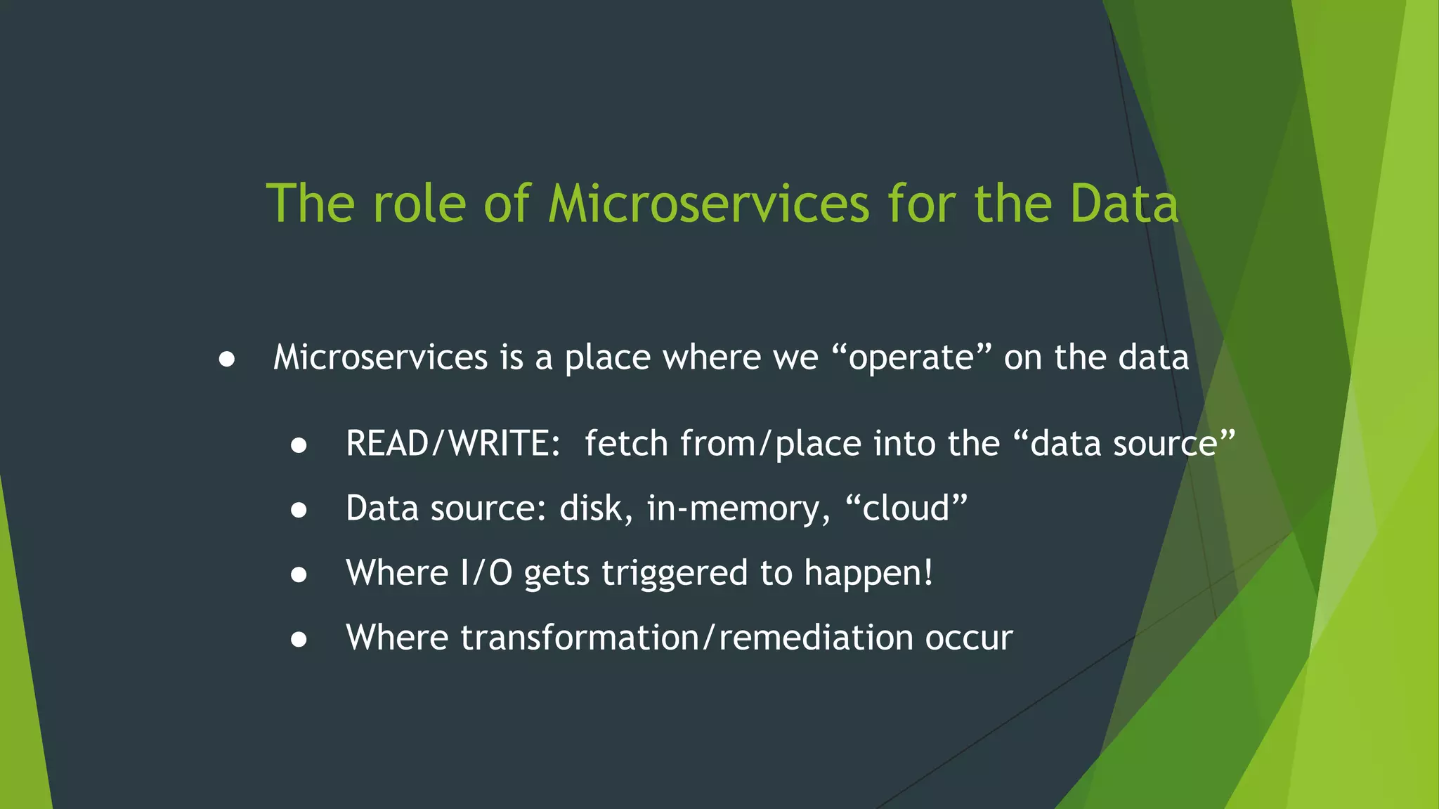 The role of Microservices for the Data
● Microservices is a place where we “operate” on the data
● READ/WRITE: fetch from/place into the “data source”
● Data source: disk, in-memory, “cloud”
● Where I/O gets triggered to happen!
● Where transformation/remediation occur
 