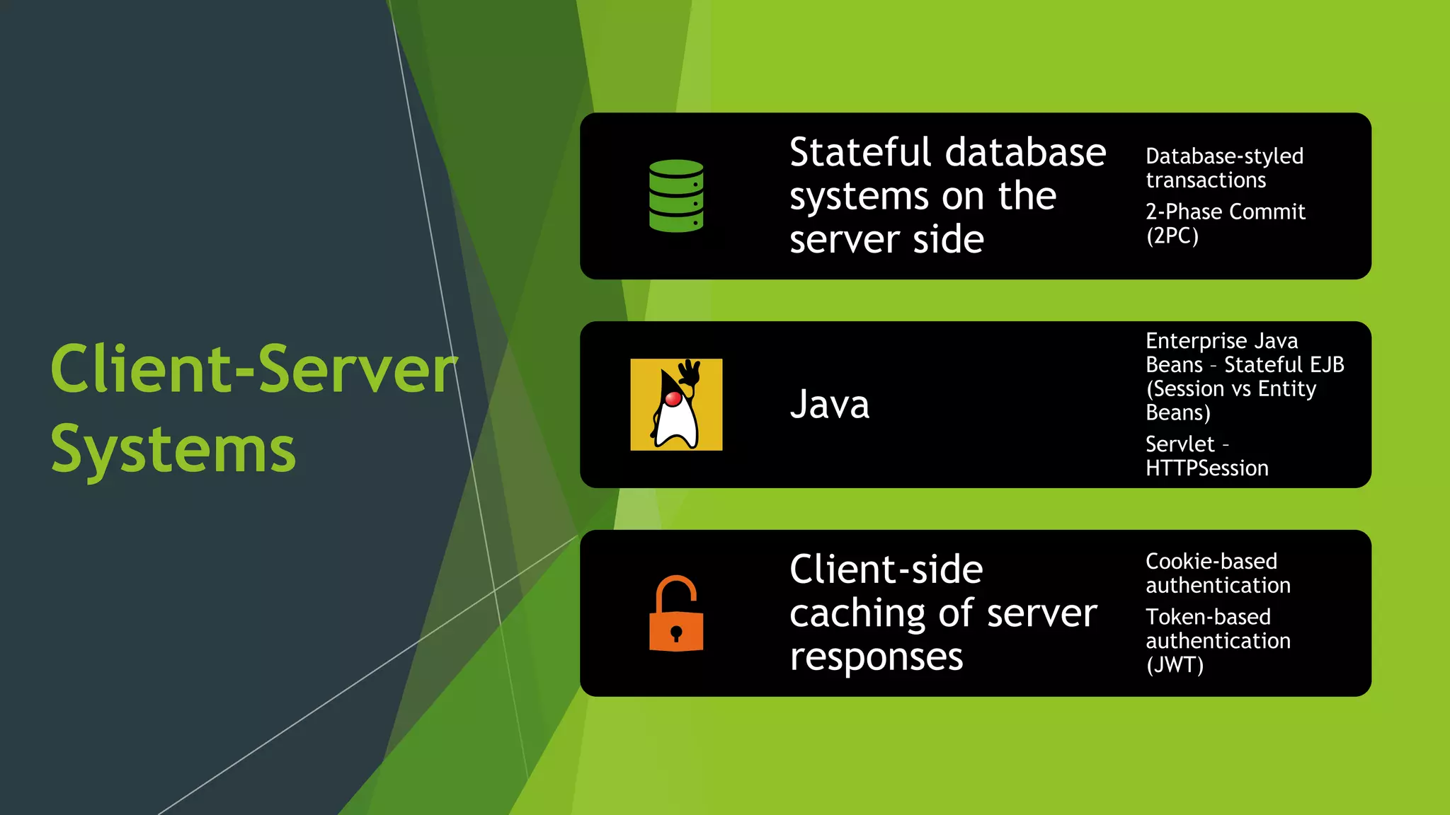 Client-Server
Systems
Stateful database
systems on the
server side
Database-styled
transactions
2-Phase Commit
(2PC)
Java
Enterprise Java
Beans – Stateful EJB
(Session vs Entity
Beans)
Servlet –
HTTPSession
Client-side
caching of server
responses
Cookie-based
authentication
Token-based
authentication
(JWT)
 