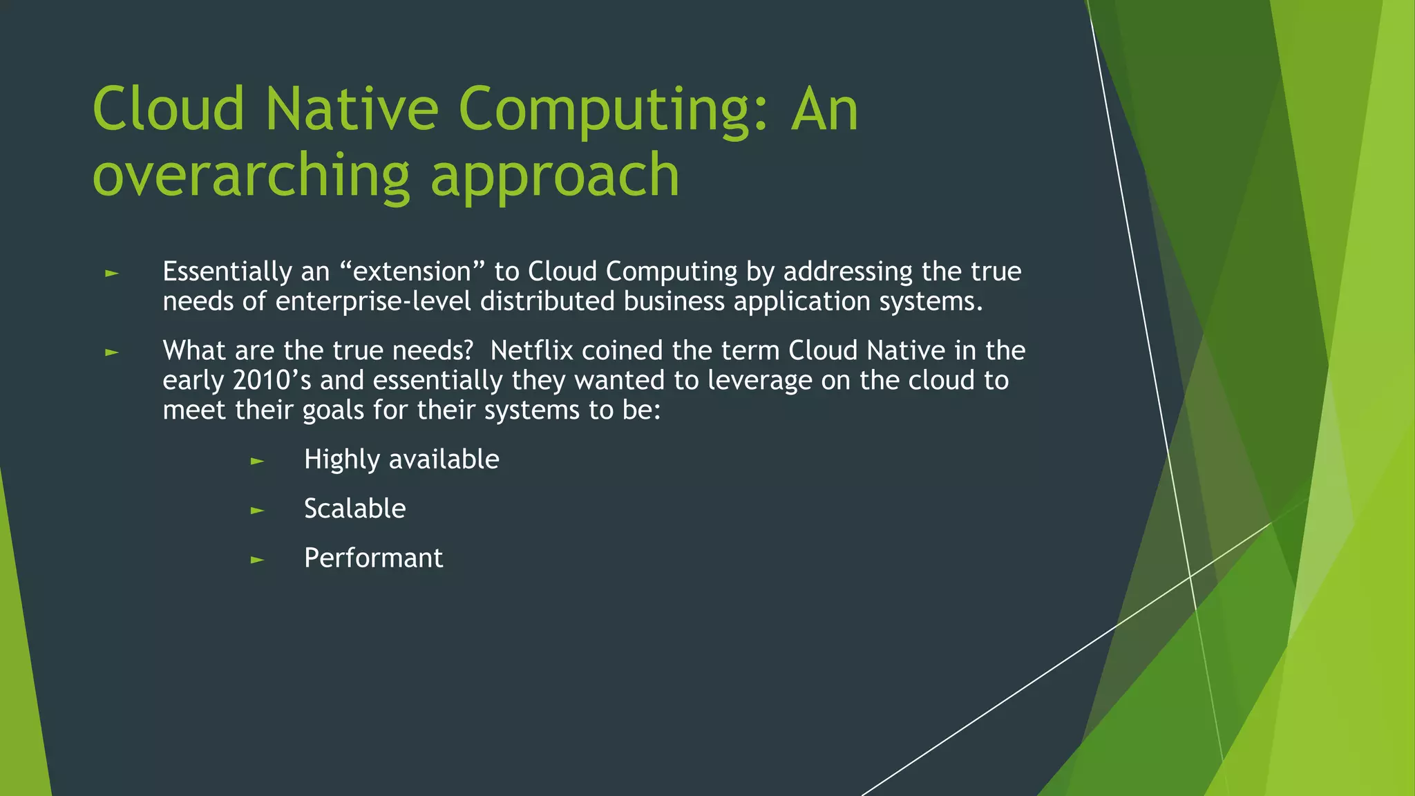 Cloud Native Computing: An
overarching approach
► Essentially an “extension” to Cloud Computing by addressing the true
needs of enterprise-level distributed business application systems.
► What are the true needs? Netflix coined the term Cloud Native in the
early 2010’s and essentially they wanted to leverage on the cloud to
meet their goals for their systems to be:
► Highly available
► Scalable
► Performant
 