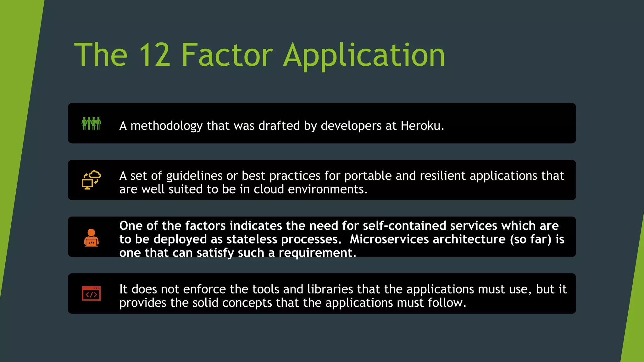 The 12 Factor Application
A methodology that was drafted by developers at Heroku.
A set of guidelines or best practices for portable and resilient applications that
are well suited to be in cloud environments.
One of the factors indicates the need for self-contained services which are
to be deployed as stateless processes. Microservices architecture (so far) is
one that can satisfy such a requirement.
It does not enforce the tools and libraries that the applications must use, but it
provides the solid concepts that the applications must follow.
 