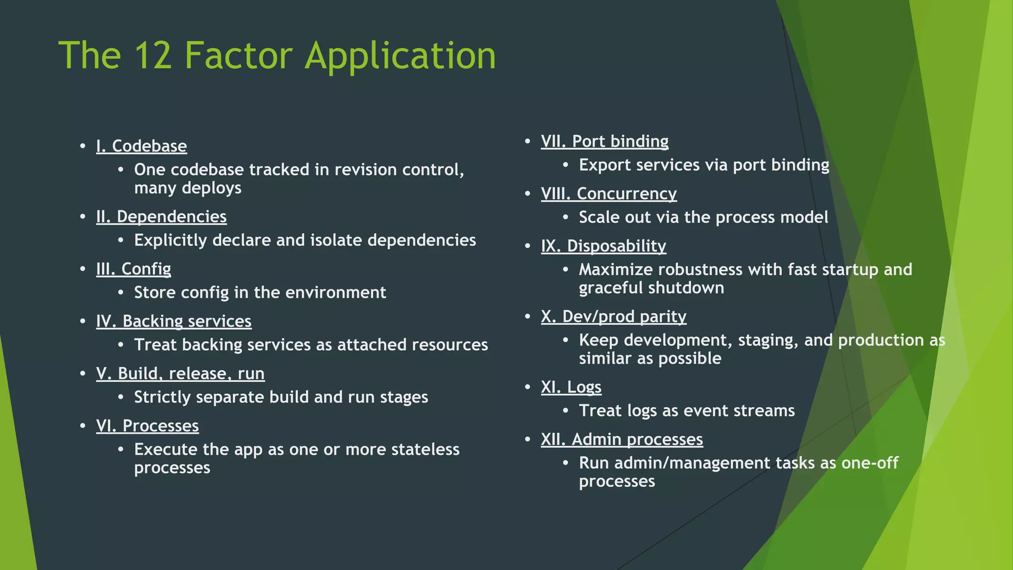 The 12 Factor Application
• VII. Port binding
• Export services via port binding
• VIII. Concurrency
• Scale out via the process model
• IX. Disposability
• Maximize robustness with fast startup and
graceful shutdown
• X. Dev/prod parity
• Keep development, staging, and production as
similar as possible
• XI. Logs
• Treat logs as event streams
• XII. Admin processes
• Run admin/management tasks as one-off
processes
• I. Codebase
• One codebase tracked in revision control,
many deploys
• II. Dependencies
• Explicitly declare and isolate dependencies
• III. Config
• Store config in the environment
• IV. Backing services
• Treat backing services as attached resources
• V. Build, release, run
• Strictly separate build and run stages
• VI. Processes
• Execute the app as one or more stateless
processes
 