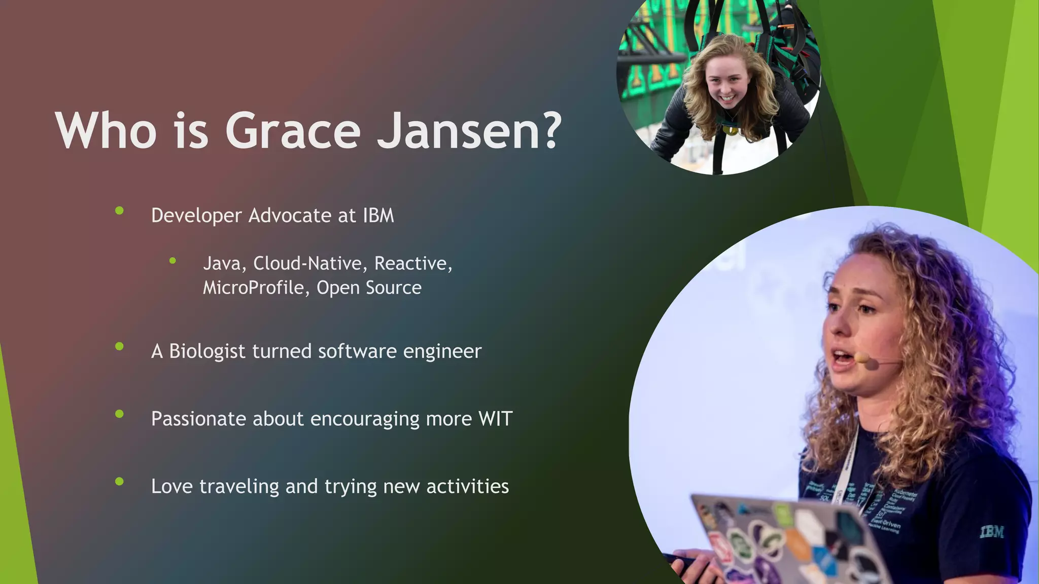 Who is Grace Jansen?
• Developer Advocate at IBM
• Java, Cloud-Native, Reactive,
MicroProfile, Open Source
• A Biologist turned software engineer
• Passionate about encouraging more WIT
• Love traveling and trying new activities
 