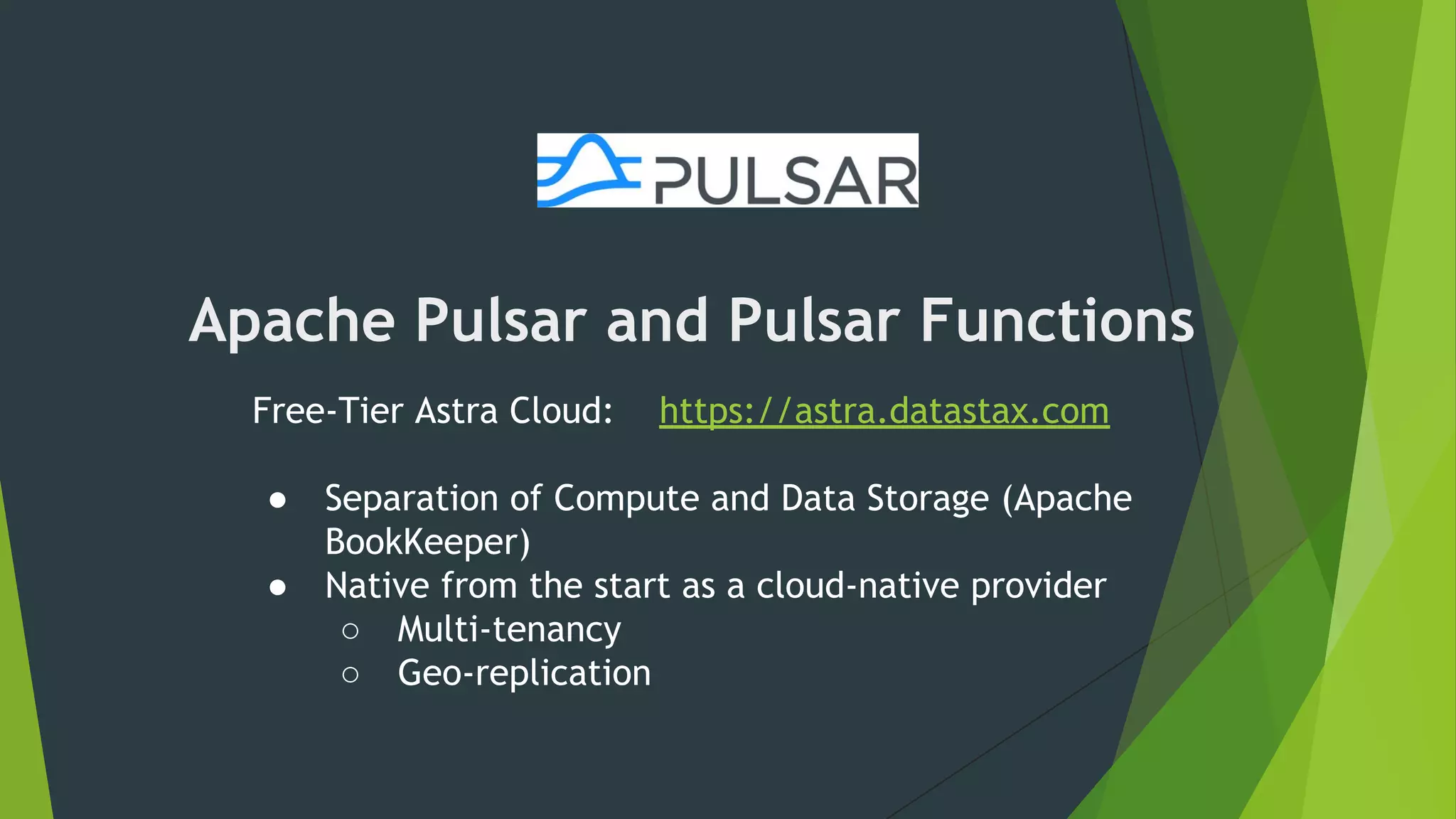 Apache Pulsar and Pulsar Functions
Free-Tier Astra Cloud: https://astra.datastax.com
● Separation of Compute and Data Storage (Apache
BookKeeper)
● Native from the start as a cloud-native provider
○ Multi-tenancy
○ Geo-replication
 