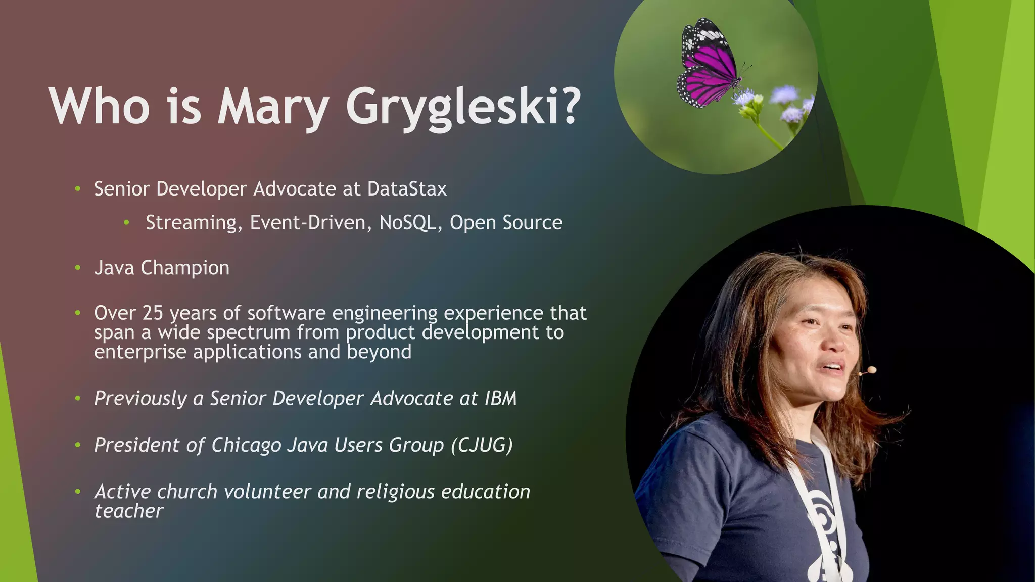 Who is Mary Grygleski?
• Senior Developer Advocate at DataStax
• Streaming, Event-Driven, NoSQL, Open Source
• Java Champion
• Over 25 years of software engineering experience that
span a wide spectrum from product development to
enterprise applications and beyond
• Previously a Senior Developer Advocate at IBM
• President of Chicago Java Users Group (CJUG)
• Active church volunteer and religious education
teacher
 