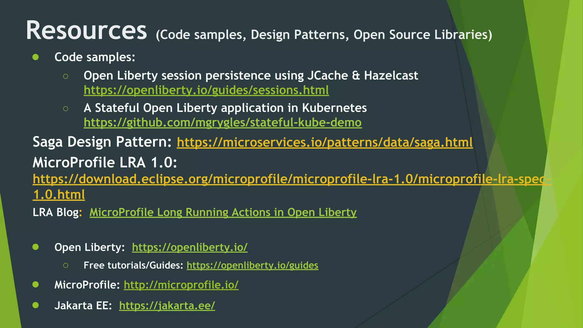 Resources (Code samples, Design Patterns, Open Source Libraries)
● Code samples:
○ Open Liberty session persistence using JCache & Hazelcast
https://openliberty.io/guides/sessions.html
○ A Stateful Open Liberty application in Kubernetes
https://github.com/mgrygles/stateful-kube-demo
Saga Design Pattern: https://microservices.io/patterns/data/saga.html
MicroProfile LRA 1.0:
https://download.eclipse.org/microprofile/microprofile-lra-1.0/microprofile-lra-spec-
1.0.html
LRA Blog: MicroProfile Long Running Actions in Open Liberty
● Open Liberty: https://openliberty.io/
○ Free tutorials/Guides: https://openliberty.io/guides
● MicroProfile: http://microprofile.io/
● Jakarta EE: https://jakarta.ee/
 