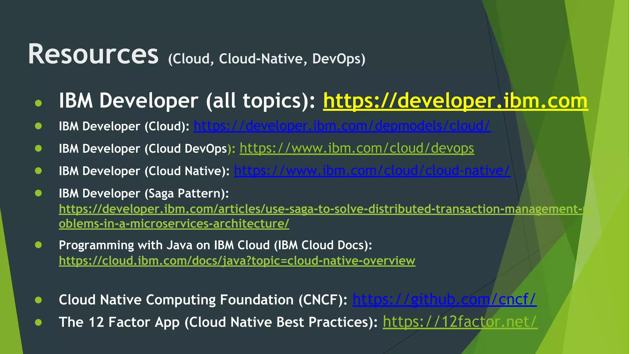Resources (Cloud, Cloud-Native, DevOps)
● IBM Developer (all topics): https://developer.ibm.com
● IBM Developer (Cloud): https://developer.ibm.com/depmodels/cloud/
● IBM Developer (Cloud DevOps): https://www.ibm.com/cloud/devops
● IBM Developer (Cloud Native): https://www.ibm.com/cloud/cloud-native/
● IBM Developer (Saga Pattern):
https://developer.ibm.com/articles/use-saga-to-solve-distributed-transaction-management-pr
oblems-in-a-microservices-architecture/
● Programming with Java on IBM Cloud (IBM Cloud Docs):
https://cloud.ibm.com/docs/java?topic=cloud-native-overview
● Cloud Native Computing Foundation (CNCF): https://github.com/cncf/
● The 12 Factor App (Cloud Native Best Practices): https://12factor.net/
 