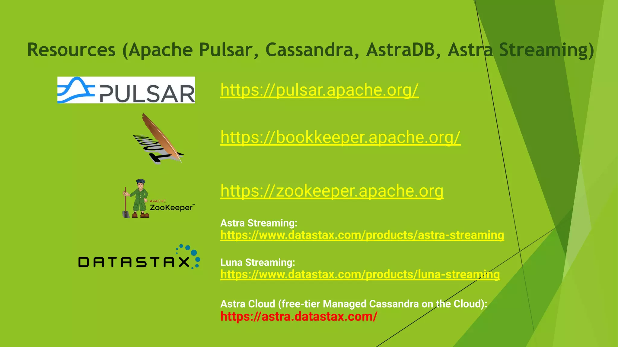 Resources (Apache Pulsar, Cassandra, AstraDB, Astra Streaming)
Astra Streaming:
https://www.datastax.com/products/astra-streaming
Luna Streaming:
https://www.datastax.com/products/luna-streaming
Astra Cloud (free-tier Managed Cassandra on the Cloud):
https://astra.datastax.com/
https://pulsar.apache.org/
https://bookkeeper.apache.org/
https://zookeeper.apache.org
 