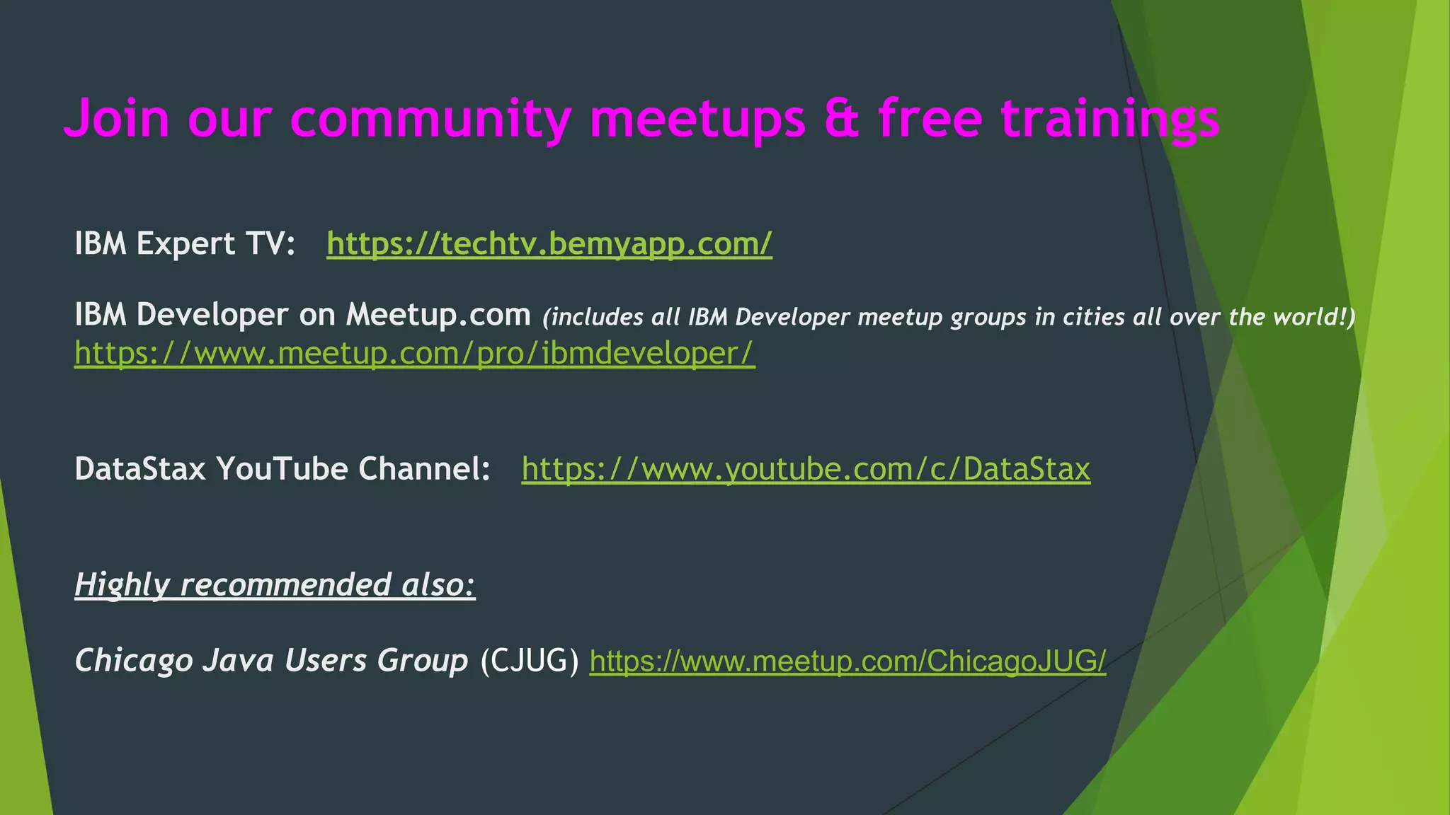 Join our community meetups & free trainings
IBM Expert TV: https://techtv.bemyapp.com/
IBM Developer on Meetup.com (includes all IBM Developer meetup groups in cities all over the world!)
https://www.meetup.com/pro/ibmdeveloper/
DataStax YouTube Channel: https://www.youtube.com/c/DataStax
Highly recommended also:
Chicago Java Users Group (CJUG) https://www.meetup.com/ChicagoJUG/
 