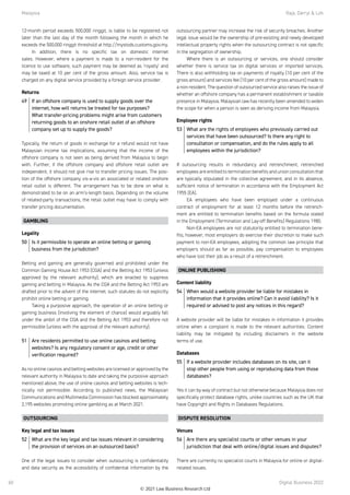 Malaysia	 Raja, Darryl  Loh
Digital Business 2022
60
12-month period exceeds 500,000 ringgit, is liable to be registered not
later than the last day of the month following the month in which he
exceeds the 500,000 ringgit threshold at http://mystods.customs.gov.my.
In addition, there is no specific tax on domestic internet
sales.  However, where a payment is made to a non-resident for the
licence to use software, such payment may be deemed as ‘royalty’ and
may be taxed at 10 per cent of the gross amount. Also, service tax is
charged on any digital service provided by a foreign service provider.  
Returns
49	 If an offshore company is used to supply goods over the
internet, how will returns be treated for tax purposes?
What transfer-pricing problems might arise from customers
returning goods to an onshore retail outlet of an offshore
company set up to supply the goods?
Typically, the return of goods in exchange for a refund would not have
Malaysian income tax implications, assuming that the income of the
offshore company is not seen as being derived from Malaysia to begin
with.  Further, if the offshore company and offshore retail outlet are
independent, it should not give rise to transfer pricing issues. The posi-
tion of the offshore company vis-a-vis an associated or related onshore
retail outlet is different. The arrangement has to  be done on what is
demonstrated to be on an arm’s-length basis. Depending on the volume
of related-party transactions, the retail outlet may have to comply with
transfer pricing documentation. 
GAMBLING
Legality
50	 Is it permissible to operate an online betting or gaming
business from the jurisdiction?
Betting and gaming are generally governed and prohibited under the
Common Gaming House Act 1953 (CGA) and the Betting Act 1953 (unless
approved by the relevant authority), which are enacted to suppress
gaming and betting in Malaysia. As the CGA and the Betting Act 1953 are
drafted prior to the advent of the internet, such statutes do not explicitly
prohibit online betting or gaming.
Taking a purposive approach, the operation of an online betting or
gaming business (involving the element of chance) would arguably fall
under the ambit of the CGA and the Betting Act 1953 and therefore not
permissible (unless with the approval of the relevant authority).
51	 Are residents permitted to use online casinos and betting
websites? Is any regulatory consent or age, credit or other
verification required?
As no online casinos and betting websites are licensed or approved by the
relevant authority in Malaysia to date and taking the purposive approach
mentioned above, the use of online casinos and betting websites is tech-
nically not permissible. According to published news, the Malaysian
Communications and Multimedia Commission has blocked approximately
2,195 websites promoting online gambling as at March 2021.
OUTSOURCING
Key legal and tax issues
52	 What are the key legal and tax issues relevant in considering
the provision of services on an outsourced basis?
One of the legal issues to consider when outsourcing is confidentiality
and data security as the accessibility of confidential information by the
outsourcing partner may increase the risk of security breaches. Another
legal issue would be the ownership of pre-existing and newly developed
intellectual property rights when the outsourcing contract is not specific
in the segregation of ownership.
Where there is an outsourcing or services, one should consider
whether there is service tax on digital services or imported services.
There is also withholding tax on payments of royalty (10 per cent of the
gross amount) and services fee (10 per cent of the gross amount) made to
a non-resident. The question of outsourced service also raises the issue of
whether an offshore company has a permanent establishment or taxable
presence in Malaysia. Malaysian law has recently been amended to widen
the scope for when a person is seen as deriving income from Malaysia.
Employee rights
53	 What are the rights of employees who previously carried out
services that have been outsourced? Is there any right to
consultation or compensation, and do the rules apply to all
employees within the jurisdiction?
If outsourcing results in redundancy and retrenchment, retrenched
employees are entitled to termination benefits and union consultation that
are typically stipulated in the collective agreement, and in its absence,
sufficient notice of termination in accordance with the Employment Act
1955 (EA).
EA employees who have been employed under a continuous
contract of employment for at least 12 months before the retrench-
ment are entitled to termination benefits based on the formula stated
in the Employment (Termination and Lay-off Benefits) Regulations 1980.
Non-EA employees are not statutorily entitled to termination bene-
fits; however, most employers do exercise their discretion to make such
payment to non-EA employees, adopting the common law principle that
employers should as far as possible, pay compensation to employees
who have lost their job as a result of a retrenchment. 
ONLINE PUBLISHING
Content liability
54	 When would a website provider be liable for mistakes in
information that it provides online? Can it avoid liability? Is it
required or advised to post any notices in this regard?
A website provider will be liable for mistakes in information it provides
online when a complaint is made to the relevant authorities. Content
liability may be mitigated by including disclaimers in the website
terms of use.
Databases
55	 If a website provider includes databases on its site, can it
stop other people from using or reproducing data from those
databases?
Yes it can by way of contract but not otherwise because Malaysia does not
specifically protect database rights, unlike countries such as the UK that
have Copyright and Rights in Databases Regulations.
DISPUTE RESOLUTION
Venues
56	 Are there any specialist courts or other venues in your
jurisdiction that deal with online/digital issues and disputes?
There are currently no specialist courts in Malaysia for online or digital-
related issues.
© 2021 Law Business Research Ltd
 
