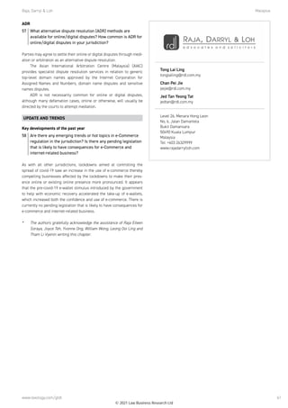 Raja, Darryl  Loh	Malaysia
www.lexology.com/gtdt 61
ADR
57	 What alternative dispute resolution (ADR) methods are
available for online/digital disputes? How common is ADR for
online/digital disputes in your jurisdiction?
Parties may agree to settle their online or digital disputes through medi-
ation or arbitration as an alternative dispute resolution. 
The Asian International Arbitration Centre (Malaysia) (AIAC)
provides specialist dispute resolution services in relation to generic
top-level domain names approved by the Internet Corporation for
Assigned Names and Numbers, domain name disputes and sensitive
names disputes.
ADR is not necessarily common for online or digital disputes,
although many defamation cases, online or otherwise, will usually be
directed by the courts to attempt mediation.
UPDATE AND TRENDS
Key developments of the past year
58	 Are there any emerging trends or hot topics in e-Commerce
regulation in the jurisdiction? Is there any pending legislation
that is likely to have consequences for e-Commerce and
internet-related business?
As with all other jurisdictions, lockdowns aimed at controlling the
spread of covid-19 saw an increase in the use of e-commerce thereby
compelling businesses affected by the lockdowns to make their pres-
ence online or existing online presence more pronounced. It appears
that the pre-covid-19 e-wallet stimulus introduced by the government
to help with economic recovery accelerated the take-up of e-wallets,
which increased both the confidence and use of e-commerce. There is
currently no pending legislation that is likely to have consequences for
e-commerce and internet-related business. 
*	 The authors gratefully acknowledge the assistance of Raja Eileen
Soraya, Joyce Teh, Yvonne Ong, William Wong, Leong Ooi Ling and
Tham Li Vyenin writing this chapter.
Tong Lai Ling
tonglailing@rdl.com.my
Chan Pei Jie
pejie@rdl.com.my
Jed Tan Yeong Tat
jedtan@rdl.com.my
Level 26, Menara Hong Leon
No, 6, Jalan Damanlela
Bukit Damansara
50490 Kuala Lumpur
Malaysia
Tel: +603 26329999
www.rajadarrylloh.com
© 2021 Law Business Research Ltd
 