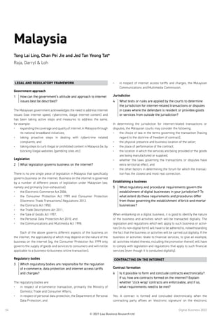 Digital Business 2022
54
Malaysia
Tong Lai Ling, Chan Pei Jie and Jed Tan Yeong Tat*
Raja, Darryl  Loh
LEGAL AND REGULATORY FRAMEWORK
Government approach
1	 How can the government’s attitude and approach to internet
issues best be described?
The Malaysian government acknowledges the need to address internet
issues (low internet speed, cybercrime, illegal internet content) and
has been taking active steps and measures to address the same,
for example:
•	 expanding the coverage and quality of internet in Malaysia through
its national broadband initiatives;
•	 taking proactive steps in dealing with cybercrime related
complaints; and
•	 taking steps to curb illegal or prohibited content in Malaysia (ie, by
blocking illegal websites (gambling sites etc).
Legislation
2	 What legislation governs business on the internet?
There is no one single piece of legislation in Malaysia that specifically
governs business on the internet. Business on the internet is governed
by a number of different pieces of legislation under Malaysian law,
namely and primarily (non-exhaustive):
•	 the Electronic Commerce Act 2006;
•	 the Consumer Protection Act 1999 and Consumer Protection
(Electronic Trade Transactions) Regulations 2012;
•	 the Contracts Act 1950;
•	 the Trade Descriptions Act 2011;
•	 the Sale of Goods Act 1957;
•	 the Personal Data Protection Act 2010; and
•	 the Communications and Multimedia Act 1998.
 
Each of the above governs different aspects of the business on
the internet, the applicability of which may depend on the nature of the
business on the internet (eg, the Consumer Protection Act 1999 only
governs the supply of goods and services to consumers and will not be
applicable to a business-to-business online transaction).
Regulatory bodies
3	 Which regulatory bodies are responsible for the regulation
of e-commerce, data protection and internet access tariffs
and charges?
The regulatory bodies are:
•	 in respect of e-commerce transaction, primarily the Ministry of
Domestic Trade and Consumer Affairs;
•	 in respect of personal data protection, the Department of Personal
Data Protection; and
•	 in respect of internet access tariffs and charges, the Malaysian
Communications and Multimedia Commission.
Jurisdiction
4	 What tests or rules are applied by the courts to determine
the jurisdiction for internet-related transactions or disputes
in cases where the defendant is resident or provides goods
or services from outside the jurisdiction?
In determining the jurisdiction for internet-related transactions or
disputes, the Malaysian courts may consider the following:
•	 the choice of law in the terms governing the transaction (having
regard to the doctrine of freedom of contract);
•	 the physical presence and business location of the seller;
•	 the place of performance of the contract;
•	 the location in which the services are being provided or the goods
are being manufactured or supplied;
•	 whether the laws governing the transactions or disputes have
extra territorial effect; and
•	 the other factors in determining the forum for which the transac-
tion has the closest and most real connection.
Establishing a business
5	 What regulatory and procedural requirements govern the
establishment of digital businesses in your jurisdiction? To
what extent do these requirements and procedures differ
from those governing the establishment of brick-and-mortar
businesses?
When embarking on a digital business, it is good to identify the nature
of the business and activities which will be transacted digitally. The
legislation and regulations which will apply to such business or activi-
ties (in its non-digital form) will have to be adhered to, notwithstanding
the fact that the business or activities will be carried out digitally. If the
business or activities relate to financial services, to give an example,
all activities related thereto, including the promotion thereof, will have
to comply with legislation and regulations that apply to such financial
services (even though it is conducted digitally). 
CONTRACTING ON THE INTERNET
Contract formation
6	 Is it possible to form and conclude contracts electronically?
If so, how are contracts formed on the internet? Explain
whether ‘click wrap’ contracts are enforceable, and if so,
what requirements need to be met?
Yes. A contract is formed and concluded electronically when the
contracting party affixes an ‘electronic signature’ on the electronic
© 2021 Law Business Research Ltd
 
