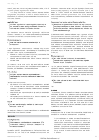 Raja, Darryl  Loh	Malaysia
www.lexology.com/gtdt 55
contract, which may consist of any letter, character, number, sound or
any other symbol or any combination thereof.
‘Click-wrap’ contracts are a form of electronic message (informa-
tion generated, sent, received or stored by electronic means) and its
enforceability is statutorily recognised therefore, no specific require-
ment needs to be met.
Applicable laws
7	 Are there any particular laws that govern contracting on
the internet? Do these distinguish between business-to-
consumer and business-to-business contracts?
Yes. The relevant laws are the Digital Signature Act 1997 and the
Electronic Commerce Act 2006. These laws do not distinguish between
business-to-consumer and business-to-business contracts.
Electronic signatures
8	 How does the law recognise or define digital or
e-signatures?
A digital signature is a transformation of a message using an asym-
metric cryptosystem such that a person having the initial message and
the signer’s public key can accurately determine:
•	 whether the transformation was created using the private key that
corresponds to the signer’s public key; and
•	 whether the message has been altered since the transforma-
tion was made.
 
An e-signature can be in the form of any letter, character, number,
sound or any other symbol or any combination thereof created in an
electronic form adopted by a person as a signature.
Data retention
9	 Are there any data retention or software legacy
requirements in relation to the formation of electronic
contracts?
Yes. Electronic contracts must:
•	 be retained in the format in which it is generated, sent or received,
or in a format that does not materially change the information
contained in the electronic message that was originally generated,
sent or received;
•	 be accessible and intelligible so as to be usable for subsequent
reference; and
•	 identify the origin and destination of the electronic message and
the date and time it is sent or received.
Breach
10	 Are any special remedies available for the breach of
electronic contracts?
No. Any breach of electronic contracts will be given the same treatment
as a physical or non-electronic contract.
SECURITY
Security measures
11	 What measures must be taken by companies or ISPs
to guarantee the security of internet transactions? Is
encryption mandatory?
Companies and ISPs licensed pursuant to the Communications and
Multimedia Act 1998 (CMA) by the Malaysian Communications and
Multimedia Commission (MCMC) may be required to comply with
technical codes prepared by the technical standards forum or the
MCMC as a licence condition that mandates encryption. Other than
CMA licensees, guarantees by companies as to the security of internet
transactions are mostly in the form of contractual representations and
warranties.
Government intervention and certification authorities
12	 As regards encrypted communications, can any authorities
require private keys to be made available? Are certification
authorities permitted? Are they regulated and are there any
laws as to their liability?
In the specific case of offences under the Digital Signatures Act 1997
(DSA), police officers conducting a search (with a warrant) or a search
and seizure (without a warrant) are to be given access to computer-
ised data whether stored in a computer or otherwise, including being
provided with the necessary password, encryption code, decryption
code, software or hardware and any other means required to enable
comprehension of computerised data. Certification authorities for
digital signatures using public-key cryptography are to be licensed
pursuant to the DSA by MCMC. Laws as to their liability are contained
in the DSA.
Electronic payments
13	 Are there any rules, restrictions or other relevant
considerations regarding the use of electronic payment
systems in your jurisdiction?
Yes. The operation of payment systems (including electronic payment
systems) in Malaysia requires the Central Bank of Malaysia’s prior
approval. It is common that e-commerce platform owners engage
and contract with the existing approved payment system operators
(eg, Visa or MasterCard) in Malaysia to facilitate payments and funds
transfer with its customers over the internet.
14	 Are there any rules or restrictions on the use of digital
currencies?
Yes.
 
E-money
The issuance of electronic money (prescribed as a ‘designated payment
instrument’ pursuant to the Malaysian Financial Services Act 2013)
requires the prior approval of the Central Bank of Malaysia. Electronic
money having the following elements will fall under the ambit of the
Financial Services Act 2013: (1) a payment instrument that stores fund
electronically in exchange for funds paid to the issuer; and (2) such
payment instrument is able to be used as a means of making payment
to any person other than the issuer.
 
Cryptocurrency
Cryptocurrency has yet to date to be recognised as a legal tender in
Malaysia. The Central Bank of Malaysia is of the view that:
 
Cryptocurrencies are not suitable as a general payment instru-
ment as they do not exhibit the universal characteristics of
money and face some limitations, including price volatility and
vulnerability to cyber threats. Accordingly, digital assets are not
a payment instrument that is regulated by the Central Bank of
Malaysia and does not constitute money that is legally accepted
for the exchange of goods and services (not a legal tender)
in Malaysia.
© 2021 Law Business Research Ltd
 
