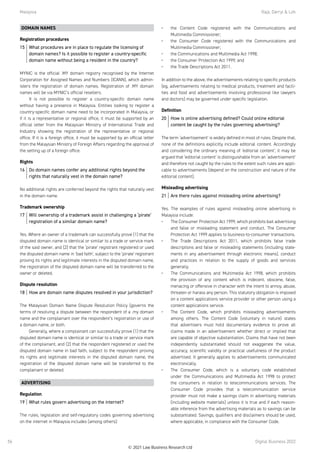Malaysia	 Raja, Darryl  Loh
Digital Business 2022
56
DOMAIN NAMES
Registration procedures
15	 What procedures are in place to regulate the licensing of
domain names? Is it possible to register a country-specific
domain name without being a resident in the country?
MYNIC is the official .MY domain registry recognised by the Internet
Corporation for Assigned Names and Numbers (ICANN), which admin-
isters the registration of domain names. Registration of .MY domain
names will be via MYNIC’s official resellers.
It is not possible to register a country-specific domain name
without having a presence in Malaysia. Entities looking to register a
country-specific domain name need to be incorporated in Malaysia, or
if it is a representative or regional office, it must be supported by an
official letter from the Malaysian Ministry of International Trade and
Industry showing the registration of the representative or regional
office. If it is a foreign office, it must be supported by an official letter
from the Malaysian Ministry of Foreign Affairs regarding the approval of
the setting up of a foreign office.
Rights
16	 Do domain names confer any additional rights beyond the
rights that naturally vest in the domain name?
No additional rights are conferred beyond the rights that naturally vest
in the domain name.
Trademark ownership
17	 Will ownership of a trademark assist in challenging a ‘pirate’
registration of a similar domain name?
Yes. Where an owner of a trademark can successfully prove (1) that the
disputed domain name is identical or similar to a trade or service mark
of the said owner, and (2) that the ‘pirate’ registrant registered or used
the disputed domain name in ‘bad faith’, subject to the ‘pirate’ registrant
proving its rights and legitimate interests in the disputed domain name,
the registration of the disputed domain name will be transferred to the
owner or deleted.
Dispute resolution
18	 How are domain name disputes resolved in your jurisdiction?
The Malaysian Domain Name Dispute Resolution Policy (governs the
terms of resolving a dispute between the respondent of a .my domain
name and the complainant over the respondent’s registration or use of
a domain name, or both.
Generally, where a complainant can successfully prove (1) that the
disputed domain name is identical or similar to a trade or service mark
of the complainant, and (2) that the respondent registered or used the
disputed domain name in bad faith, subject to the respondent proving
its rights and legitimate interests in the disputed domain name, the
registration of the disputed domain name will be transferred to the
complainant or deleted.
ADVERTISING
Regulation
19	 What rules govern advertising on the internet?
The rules, legislation and self-regulatory codes governing advertising
on the internet in Malaysia includes (among others):
•	 the Content Code registered with the Communications and
Multimedia Commissioner;
•	 the Consumer Code registered with the Communications and
Multimedia Commissioner;
•	 the Communications and Multimedia Act 1998;
•	 the Consumer Protection Act 1999; and
•	 the Trade Descriptions Act 2011.
 
In addition to the above, the advertisements relating to specific products
(eg, advertisements relating to medical products, treatment and facili-
ties and food and advertisements involving professional like lawyers
and doctors) may be governed under specific legislation.
Definition
20	 How is online advertising defined? Could online editorial
content be caught by the rules governing advertising?
The term ‘advertisement’ is widely defined in most of rules. Despite that,
none of the definitions explicitly include editorial content. Accordingly
and considering the ordinary meaning of ‘editorial content’, it may be
argued that ‘editorial content’ is distinguishable from an ‘advertisement’
and therefore not caught by the rules to the extent such rules are appli-
cable to advertisements (depend on the construction and nature of the
editorial content).
Misleading advertising
21	 Are there rules against misleading online advertising?
Yes. The examples of rules against misleading online advertising in
Malaysia include:
•	 The Consumer Protection Act 1999, which prohibits bait advertising
and false or misleading statement and conduct. The Consumer
Protection Act 1999 applies to business-to-consumer transactions.
•	 The Trade Descriptions Act 2011, which prohibits false trade
descriptions and false or misleading statements (including state-
ments in any advertisement through electronic means), conduct
and practices in relation to the supply of goods and services
generally.
•	 The Communications and Multimedia Act 1998, which prohibits
the provision of any content which is indecent, obscene, false,
menacing or offensive in character with the intent to annoy, abuse,
threaten or harass any person. This statutory obligation is imposed
on a content applications service provider or other person using a
content applications service.
•	 The Content Code, which prohibits misleading advertisements
among others. The Content Code (voluntary in nature) states
that advertisers must hold documentary evidence to prove all
claims made in an advertisement whether direct or implied that
are capable of objective substantiation. Claims that have not been
independently substantiated should not exaggerate the value,
accuracy, scientific validity or practical usefulness of the product
advertised. It generally applies to advertisements communicated
electronically.
•	 The Consumer Code, which is a voluntary code established
under the Communications and Multimedia Act 1998 to protect
the consumers in relation to telecommunications services. The
Consumer Code provides that a telecommunication service
provider must not make a savings claim in advertising materials
(including website materials) unless it is true and if each reason-
able inference from the advertising materials as to savings can be
substantiated. Savings, qualifiers and disclaimers should be used,
where applicable, in compliance with the Consumer Code.
© 2021 Law Business Research Ltd
 