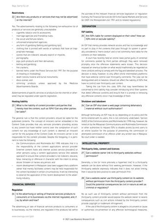 Raja, Darryl  Loh	Malaysia
www.lexology.com/gtdt 57
Restrictions
22	 Are there any products or services that may not be advertised
on the internet?
Yes. The advertisements relating to the following non-exhaustive list of
products or services are generally unacceptable:
•	 cigarette, tobacco and its accessories;
•	 marriage agencies and friendship clubs;
•	 the occult and fortune tellers;
•	 unlicensed employment agencies;
•	 any form of gambling (betting and gambling tips);
•	 clothing that is printed with words or symbols that have an inap-
propriate message;
•	 scenes that are indecent, sexually explicit or impolite;
•	 pornography;
•	 pigs, pork products and their derivatives;
•	 betting and gambling;
•	 fire crackers;
•	 banned items under the Postal Services Act 1991 (for the purpose
of cheating or misleading);
•	 death notices, funeral and burial monuments;
•	 disco scenes; and
•	 slimming products unless approved by the Medicine
Advertisements Boards.
 
Advertisements of specific services or products (on the internet or other-
wise) may be regulated under specific legislation.
Hosting liability
23	 What is the liability of content providers and parties that
merely host the content, such as ISPs? Can any other parties
be liable?
The general rule is that the content providers should be liable for the
published contents. The concept of innocent carrier embedded in the
Content Code provides that any services providers providing access
to any content but have neither control over the composition of such
content nor any knowledge of such content is deemed an innocent
carrier for the purpose of the Content Code. An innocent carrier is not
responsible for the content provided. Despite the foregoing, it is perti-
nent to note the following:
•	 the Communications and Multimedia Act 1998 indicates that it is
the responsibility of the content applications service provider
(internet content hosts and internet access service providers) or
other persons using a content applications service (the website
operator) to ensure that content provided is not indecent, obscene,
false, menacing or offensive in character with the intent to annoy,
abuse, threaten or harass any person; and
•	 recent development in Malaysian case laws suggest that a platform
owner that merely facilitates content may be held responsible for
the content facilitated in certain circumstances. It will be interesting
to observe the application of this recent development to the adver-
tising industry.
FINANCIAL SERVICES
Regulation
24	 Is the advertising or selling of financial services products to
consumers or to businesses via the internet regulated, and, if
so, by whom and how?
The advertising or sale of financial services products to consumers or
to businesses, via the interest, are regulated if the products fall within
the purview of the relevant financial services legislation or regulation
(namely,theFinancialServicesAct2013,theCapitalMarketsandServices
Act 2007, the Moneylenders Act 1951 and its related regulations).
DEFAMATION
ISP liability
25	 Are ISPs liable for content displayed on their sites? How can
ISPs limit or exclude liability?
An ISP that merely provides network access and has no knowledge and
no part to play in the contents that pass through its system is gener-
ally considered a ‘mere conduit’ and is not commonly held liable for the
contents on their websites.   
A court has recently held an online news portal guilty of contempt
for comments posted by third parties although they were removed
promptly once the offensive statements were known. This decision
imposed an onerous burden on what would traditionally be regarded as
mere conduits willing to comply with the flag and takedown process. The
decision is likely, however, to only affect online intermediary platforms
that have editorial control over third-party comments. The case can be
distinguished and on balance, should not affect the liability of ISPs that
have no control over third-party user content.
Taking the cue from this case, ISPs that may nevertheless be
concerned to limit liability may consider introducing strict filter systems
that detect offensive contents and ensure that it is prompt in removing
any offensive contents once it has knowledge of them.
Shutdown and takedown
26	 Can an ISP shut down a web page containing defamatory
material without court authorisation?
Although technically, an ISP may do so, depending on its policy and the
terms entered with its users, this is not commonly undertaken. Section
263(2) of the Communications and Multimedia Act 1998 may, however, be
relied on by the Malaysian Communications and Multimedia Commission
or other authorities to request ISPs to disable access by end users to
an online location for the purpose of preventing the commission or
attempted commission of an offence under any written law in Malaysia.
No court order is needed.
INTELLECTUAL PROPERTY
Third-party links, content and licences
27	 Can a website owner link to third-party websites without
permission?
Generally, a link (or more precisely a hypertext link) to a third-party
website can be done without first seeking permission. However, if the
third-party website expressly indicates that it does not allow linking,
then it would be best practice to seek permission first.
28	 Can a website owner use third-party content on its website
without permission from the third-party content provider?
Could the potential consequences be civil in nature as well as
criminal or regulatory?
No as such use of third-party content without permission from the
third-party content provider would expose the website owner to severe
consequences such as civil actions initiated by the third-party content
provide copyright or trademark infringement. 
If the use of the third-party content is alleged to circumvent or cause
or authorises circumvention of any effective technological measures,
© 2021 Law Business Research Ltd
 