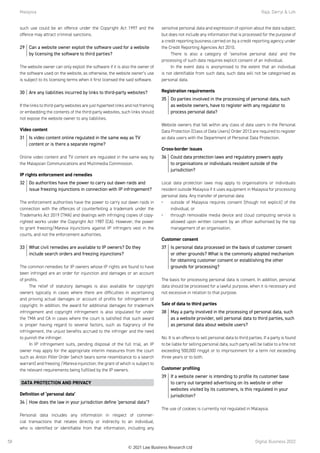 Malaysia	 Raja, Darryl  Loh
Digital Business 2022
58
such use could be an offence under the Copyright Act 1997 and the
offence may attract criminal sanctions.
29	 Can a website owner exploit the software used for a website
by licensing the software to third parties?
The website owner can only exploit the software if it is also the owner of
the software used on the website, as otherwise, the website owner’s use
is subject to its licensing terms when it first licensed the said software.
30	 Are any liabilities incurred by links to third-party websites?
If the links to third-party websites are just hypertext links and not framing
or embedding the contents of the third-party websites, such links should
not expose the website owner to any liabilities.
Video content
31	 Is video content online regulated in the same way as TV
content or is there a separate regime?
Online video content and TV content are regulated in the same way by
the Malaysian Communications and Multimedia Commission.
IP rights enforcement and remedies
32	 Do authorities have the power to carry out dawn raids and
issue freezing injunctions in connection with IP infringement?
The enforcement authorities have the power to carry out dawn raids in
connection with the offences of counterfeiting a trademark under the
Trademarks Act 2019 (TMA) and dealings with infringing copies of copy-
righted works under the Copyright Act 1987 (CA). However, the power
to grant freezing/Mareva injunctions against IP infringers vest in the
courts, and not the enforcement authorities. 
33	 What civil remedies are available to IP owners? Do they
include search orders and freezing injunctions?
The common remedies for IP owners whose IP rights are found to have
been infringed are an order for injunction and damages or an account
of profits.
The relief of statutory damages is also available for copyright
owners typically in cases where there are difficulties in ascertaining
and proving actual damages or account of profits for infringement of
copyright. In addition, the award for additional damages for trademark
infringement and copyright infringement is also stipulated for under
the TMA and CA in cases where the court is satisfied that such award
is proper having regard to several factors, such as flagrancy of the
infringement, the unjust benefits accrued to the infringer and the need
to punish the infringer.
In IP infringement suits, pending disposal of the full trial, an IP
owner may apply for the appropriate interim measures from the court
such as Anton Piller Order (which bears some resemblance to a search
warrant) and freezing /Mareva injunction, the grant of which is subject to
the relevant requirements being fulfilled by the IP owners.
DATA PROTECTION AND PRIVACY
Definition of ‘personal data’
34	 How does the law in your jurisdiction define ‘personal data’?
Personal data includes any information in respect of commer-
cial transactions that relates directly or indirectly to an individual,
who is identified or identifiable from that information, including any
sensitive personal data and expression of opinion about the data subject;
but does not include any information that is processed for the purpose of
a credit reporting business carried on by a credit reporting agency under
the Credit Reporting Agencies Act 2010.
There is also a category of ‘sensitive personal data’ and the
processing of such data requires explicit consent of an individual.
In the event data is anonymised to the extent that an individual
is not identifiable from such data, such data will not be categorised as
personal data.
Registration requirements
35	 Do parties involved in the processing of personal data, such
as website owners, have to register with any regulator to
process personal data?
Website owners that fall within any class of data users in the Personal
Data Protection (Class of Data Users) Order 2013 are required to register
as data users with the Department of Personal Data Protection.
Cross-border issues
36	 Could data protection laws and regulatory powers apply
to organisations or individuals resident outside of the
jurisdiction?
Local data protection laws may apply to organisations or individuals
resident outside Malaysia if it uses equipment in Malaysia for processing
personal data. Any transfer of personal data:
•	 outside of Malaysia requires consent (though not explicit) of the
individual; or
•	 through removable media device and cloud computing service is
allowed upon written consent by an officer authorised by the top
management of an organisation.
Customer consent
37	 Is personal data processed on the basis of customer consent
or other grounds? What is the commonly adopted mechanism
for obtaining customer consent or establishing the other
grounds for processing?
The basis for processing personal data is consent. In addition, personal
data should be processed for a lawful purpose, when it is necessary and
not excessive in relation to that purpose.
Sale of data to third parties
38	 May a party involved in the processing of personal data, such
as a website provider, sell personal data to third parties, such
as personal data about website users?
No. It is an offence to sell personal data to third parties. If a party is found
to be liable for selling personal data, such party will be liable to a fine not
exceeding 500,000 ringgit or to imprisonment for a term not exceeding
three years or to both.
Customer profiling
39	 If a website owner is intending to profile its customer base
to carry out targeted advertising on its website or other
websites visited by its customers, is this regulated in your
jurisdiction?
The use of cookies is currently not regulated in Malaysia.
© 2021 Law Business Research Ltd
 