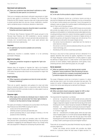 Raja, Darryl  Loh	Malaysia
www.lexology.com/gtdt 59
Data breach and cybersecurity
40	 Does your jurisdiction have data breach notification or other
cybersecurity laws specific to e-commerce?
There are no mandatory data breach notification requirements or cyber-
security laws specific to e-commerce in Malaysia. The Personal Data
Protection Act 2010, however, requires a data user to take practical steps
to protect personal data from any loss, misuse, modification, unauthor-
ised or accidental access or disclosure, alteration or destruction.
41	 What precautionary measures should be taken to avoid data
breaches and ensure cybersecurity?
The Personal Data Protection Standard 2015 issued pursuant to the
Personal Data Protection Act 2010 established a security standard
prescribing steps to be taken to ensure personal data processed elec-
tronically and non-electronically, which could avoid personal data
breaches and ensure cybersecurity.
Insurance
42	 Is cybersecurity insurance available and commonly
purchased?
Cybersecurity insurance is available; however, it is not commonly
purchased in Malaysia.
Right to be forgotten
43	 Does your jurisdiction recognise or regulate the ‘right to be
forgotten’?
Malaysia does not recognise or regulate the ‘right to be forgotten;’
however, the Retention Principle under the Personal Data Protection Act
2010 states that personal data should not be processed for longer than
is necessary.
Email marketing
44	 What regulations and guidance are there for email and other
distance marketing?
There are no specific regulations and guidance for email and other
distance marketing; however, there is a requirement under the Personal
Data Protection Act 2010 to provide an option to a data subject to opt out
of unsolicited marketing.
Consumer rights
45	 What rights and remedies do individuals have in relation to the
processing of their personal data? Are these rights limited to
citizens or do they extend to foreign individuals?
The rights and remedies of individuals are as prescribed in the Personal
Data Protection Act 2010 (PDPA) including the right to:
•	 access and correct personal data;
•	 withdraw consent to process personal data; and
•	 prevent processing likely to cause damage or distress, or for the
purpose of direct marketing.
 
Foreign individuals have rights and remedies under the PDPA where
their personal data is processed by a Malaysian entity or by any person
employed or engaged by the said Malaysian entity or by a foreign entity
who uses equipment in Malaysia for processing the personal data.
TAXATION
Online sales
46	 Is the sale of online products subject to taxation?
The scope of Malaysian income tax is territorial. Income accruing or
deriving from Malaysia will be taxed in Malaysia. In so far as transactions
for the sale of online products are concerned, if any of the payment for
software is seen as royalty, this could be subject to withholding tax at the
rate of 10 per cent of the gross amount.
In addition, with effect from 1 January 2020: foreign service providers
who provide any digital service to any consumer and any person who
operates an online platform or market place and provides digital services,
including providing an electronic medium that allows suppliers to provide
supplies to customers or transaction for provision of digital services on
behalf of any person, are required to charge 6 per cent service tax. For a
particular service to fall within the scope of digital service:
•	 the service must be delivered or subscribed over the internet or
other electronic network;
•	 the service is one that cannot be obtained without the use of infor-
mation technology; and
•	 the delivery of the service is essentially automated.
 
The focus is very much on how a particular service is delivered. If it is
‘digitally’ delivered, then service tax applies, regardless of its nature.
The Royal Malaysian Customs Department currently appears to apply
the definition of digital service in a wide manner to the extent that the
provision of online software, mobile applications, online games, music,
streaming services, online advertising space, etc, are caught
Server placement
47	 What tax liabilities ensue from placing servers outside
operators’ home jurisdictions? Does the placing of servers
within a jurisdiction by a company incorporated outside the
jurisdiction expose that company to local taxes?
The scope of Malaysian income tax is territorial. In essence, it is about
what has been done to earn the income and where that was done. The
location of a server in Malaysia would, in our view, increase the risk of
income from online sales being seen as derived from Malaysia.
Company registration
48	 When and where should companies register for VAT or other
sales taxes? How are domestic internet sales taxed?
The requirement for registration is as follows:
•	 service tax – any person who provides taxable services, where the
total value of taxable services in a 12-month period exceeds 500,000
ringgit, is required to register not later than the last day of the month
following the month in which that person exceeds the 500,000 ringgit
threshold at https://sst01.customs.gov.my/account/register-
license/2. The threshold for food and beverage-related businesses
is 1.5 million ringgit; and 
•	 sales tax – manufacturers of taxable goods, where the total sales
value of taxable goods in a 12-month period exceeds 500,000 ringgit,
are required to register not later than the last day of the month
followingthemonthinwhichheexceedsthe500,000ringgitthreshold
at https://sst01.customs.gov.my/account/register-license/1. 
 
Those who do not exceed the prescribed thresholds may also apply for
voluntary registration. 
Further, any foreign service provider who provides any digital
service to a consumer, where the total value of digital services in a
© 2021 Law Business Research Ltd
 