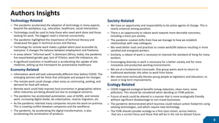 Authors Insights
Society-Related
– We have an opportunity and responsibility to be active agents of change. This is
nearly universal among panelists.
– There is an opportunity to reboot work towards more desirable outcomes,
including a more just society.
– The pandemic created shifts from how we manage to how we establish
relationships with new colleagues.
– We need better tools and practices to create work/life balance resulting in more
satisfied and energized workers.
– Similarly, a reboot of work is necessary to improve the standard of living for many
workers.
– Encouraging diversity in work is necessary for a better society and for more
innovative and productive working environments.
– We are at a fundamental crossroads. One group wants work to return to
traditional workstyle, the other to work from home.
– We need more technically literate young people as legislators and educators, to
assist in long-term improvements.
Ecology-Related
– COVID triggered ecological benefits (smog reduction, clean rivers, noise
pollution). This should be considered when deciding on FOW policies.
– Future of work could be altered in a manner that is more ecologically friendly
without significant disadvantage to non-travel businesses.
– The pandemic demonstrated which business could reduce carbon footprints using
existing technologies, and which require new technology.
– The FOW should consider ecology as a first-class citizen, across metrics
that are a current focus and those that will be in the not-to-distant future.
Technology-Related
– The pandemic accelerated the adoption of technology in many aspects,
beyond the workplace, e.g., education, healthcare, social interactions.
– Technology could be used to help those who need work done and those
looking for work. The biggest need is internet connectivity.
– The pandemic highlighted the importance of technical literacy and
showcased the gaps in technical access and literacy.
– Technology for remote work makes a global talent pool accessible by
everyone. It changes the balance between employment and freelance.
– In areas where “informal work” is dominant (Africa, India), the pandemic
has exacerbated gender gap, lack of IT/telco, work-life imbalance, etc.
– A significant evolution in healthcare is accelerating the uptake of tele
medicine, setting up the framework for preventative healthcare.
Economy-Related
– Information work will look substantially different than before COVID. The
emerging winners will be those that anticipate and prepare for changes.
– The remote work could change urban areas as commuting, parking, and
demand for food will reduce.
– Remote work could help improve local economies in geographies where
other industries are being phased out due to ecological concerns.
– The pandemic has accelerated automation, uses of AI/ML, and remote
work, increasing digital divide, de-urbanization, reverse migration, etc.
– As the pandemic relented many companies resume the work-on-premise.
This is creating conflict between companies and the workforce.
– The pandemic, by accelerating the digital transformation, is also
accelerating the servitization of products.
8
 