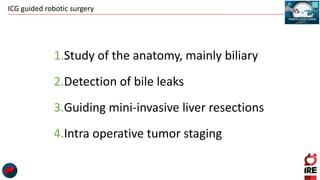 ICG guided robotic surgery
1.Study of the anatomy, mainly biliary
2.Detection of bile leaks
3.Guiding mini-invasive liver resections
4.Intra operative tumor staging
 