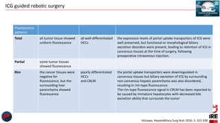 ICG guided robotic surgery
Fluorescence
patterns
Total all tumor tissue showed
uniform fluorescence
all well-differentiated
HCCs
the expression levels of portal uptake transporters of ICG were
well preserved, but functional or morphological biliary
excretion disorders were present, leading to retention of ICG in
cancerous tissues at the time of surgery, following
preoperative intravenous injection.
Partial some tumor tissues
showed fluorescence
Rim the cancer tissues were
negative for
fluorescence, but the
surrounding liver
parenchyma showed
fluorescence
poorly differentiated
HCCs
and CRLM
the portal uptake transporters were downregulated in
cancerous tissues but biliary excretion of ICG by surrounding
non-cancerous hepatic parenchyma was also disordered,
resulting in rim-type fluorescence.
The rim-type fluorescence signal in CRLM has been reported to
be caused by immature hepatocytes with decreased bile
excretion ability that surrounds the tumor
Ishizawa, HepatoBiliary Surg Nutr 2016, 5: 322-328
 