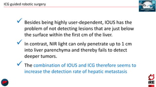 ICG guided robotic surgery
 Besides being highly user-dependent, IOUS has the
problem of not detecting lesions that are just below
the surface within the first cm of the liver.
 In contrast, NIR light can only penetrate up to 1 cm
into liver parenchyma and thereby fails to detect
deeper tumors.
 The combination of IOUS and ICG therefore seems to
increase the detection rate of hepatic metastasis
 