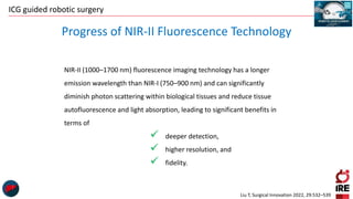 ICG guided robotic surgery
Progress of NIR-II Fluorescence Technology
NIR-II (1000–1700 nm) fluorescence imaging technology has a longer
emission wavelength than NIR-I (750–900 nm) and can significantly
diminish photon scattering within biological tissues and reduce tissue
autofluorescence and light absorption, leading to significant benefits in
terms of
 deeper detection,
 higher resolution, and
 fidelity.
Liu T, Surgical Innovation 2022, 29:532–539
 