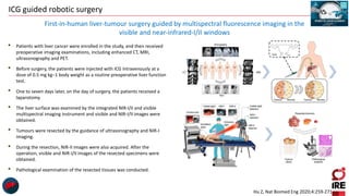 ICG guided robotic surgery
• Patients with liver cancer were enrolled in the study, and then received
preoperative imaging examinations, including enhanced CT, MRI,
ultrasonography and PET.
• Before surgery, the patients were injected with ICG intravenously at a
dose of 0.5 mg kg−1 body weight as a routine preoperative liver function
test.
• One to seven days later, on the day of surgery, the patients received a
laparotomy.
• The liver surface was examined by the integrated NIR-I/II and visible
multispectral imaging instrument and visible and NIR-I/II images were
obtained.
• Tumours were resected by the guidance of ultrasonography and NIR-I
imaging.
• During the resection, NIR-II images were also acquired. After the
operation, visible and NIR-I/II images of the resected specimens were
obtained.
• Pathological examination of the resected tissues was conducted.
First-in-human liver-tumour surgery guided by multispectral fluorescence imaging in the
visible and near-infrared-I/II windows
Hu Z, Nat Biomed Eng 2020;4:259-271
 