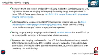 ICG guided robotic surgery
Compared with the current preoperative imaging modalities (ultrasonography, MRI,
CT) and intraoperative imaging techniques (ultrasonography), intraoperative ICG-
based NIR-I/II fluorescence imaging can detect the tumour lesions with no obvious
imaging characteristics.
After laparotomy, intraoperative NIR-I/II fluorescence imaging was able to detect
the lesions missed by preoperative imaging modalities, which can substantially
promote the accuracy of patient staging and management.
During surgery, NIR-I/II imaging can also identify residual lesions that are difficult to
be recognized by surgeons or intraoperative ultrasonography.
Moreover, our imaging study revealed that ICG distributed quite uniformly in well-
differentiated or moderately differentiated tumours, but partial-type and rim-type
distributions were found in the poorly differentiated HCCs, which is consistent with
previously reported findings.
Hu Z, Nat Biomed Eng 2020;4:259-271
 