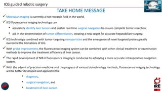 ICG guided robotic surgery
Molecular imaging is currently a hot research field in the world.
ICG fluorescence imaging technology can
• accurately identify liver tumors and enable real-time surgical navigation to ensure complete tumor resection;
• aid in the determination of tumor differentiation, creating a new target for accurate hepatobiliary surgery.
ICG technology combined with tumor-targeting nanoparticles and the emergence of novel targeted probes greatly
overcome the limitations of ICG.
With probe improvement, the fluorescence imaging system can be combined with other clinical treatment or examination
methods to improve the treatment efficiency of liver cancer.
The rapid development of NIR-II fluorescence imaging is conducive to achieving a more accurate intraoperative navigation
system.
With the advent of precision medicine and the progress of various biotechnology methods, fluorescence imaging technology
will be better developed and applied in the
• diagnosis,
• surgical navigation, and
• treatment of liver cancer.
TAKE HOME MESSAGE
 