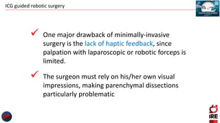 ICG guided robotic surgery
 One major drawback of minimally-invasive
surgery is the lack of haptic feedback, since
palpation with laparoscopic or robotic forceps is
limited.
 The surgeon must rely on his/her own visual
impressions, making parenchymal dissections
particularly problematic
 