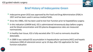 ICG guided robotic surgery
• Indocyanine green (ICG) was approved by the Food and Drug Administration (FDA) in
1957 and has been used in various medical fields.
• Since the 1980s, ICG has been used to test liver function prior to hepatobiliary surgery.
• In this indication (LiMON test), ICG is administered intravenously days before surgery
and the blood concentration and ICG plasma disappearance rates are measured
noninvasively.
• In healthy liver tissue, ICG is fully excreted after 72 h and no remnants should be
detectable.
• In 2009 it was noticed ICG accumulation in hepatocellular carcinoma (HCC) and hepatic
metastasis (HM) of colorectal cancer up to 14 days after ICG application for liver
function evaluation
Brief History of Indocyanine Green
 