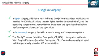 ICG guided robotic surgery
 In open surgery, additional near-infrared (NIR) cameras and/or monitors are
needed for ICG visualization, theater lights need to be switched off, and the
operating surgeon must remove their focus from the operation field while
performing crucial parts of the operation.
 In laparoscopic surgery, the NIR camera is integrated into some systems.
 The Firefly™camera (Intuitive, Sunnyvale, CA, USA) is integrated in the da
Vinci Surgical Systems (Intuitive, Sunnyvale, CA, USA) and can easily be used
to intraoperatively visualize ICG accumulation.
Usage in Surgery
 