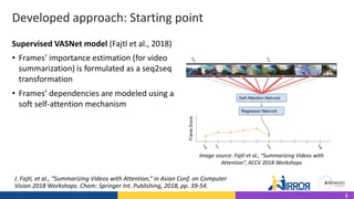 Developed approach: Starting point
• Frames’ importance estimation (for video
summarization) is formulated as a seq2seq
transformation
• Frames’ dependencies are modeled using a
soft self-attention mechanism
J. Fajtl, et al., “Summarizing Videos with Attention,” in Asian Conf. on Computer
Vision 2018 Workshops. Cham: Springer Int. Publishing, 2018, pp. 39-54.
Image source: Fajtl et al., “Summarizing Videos with
Attention”, ACCV 2018 Workshops
Supervised VASNet model (Fajtl et al., 2018)
6
 