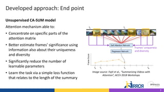 Developed approach: End point
Attention mechanism able to:
• Concentrate on specific parts of the
attention matrix
• Better estimate frames’ significance using
information also about their uniqueness
and diversity
• Significantly reduce the number of
learnable parameters
• Learn the task via a simple loss function
that relates to the length of the summary
Image source: Fajtl et al., “Summarizing Videos with
Attention”, ACCV 2018 Workshops
Unsupervised CA-SUM model
Frames’ uniqueness
and diversity
7
 